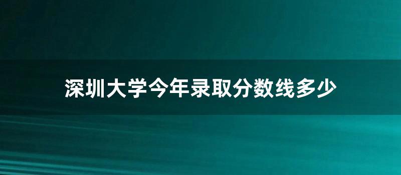 深圳大学今年录取分数线多少 (2022深圳大学录取分数线是多少)